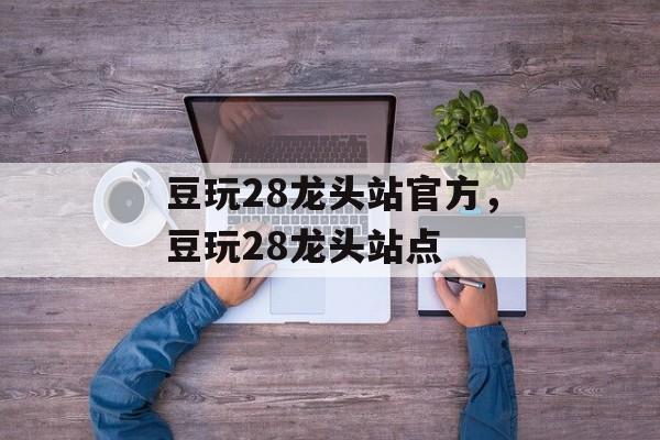 豆玩28龙头站官方，豆玩28龙头站点