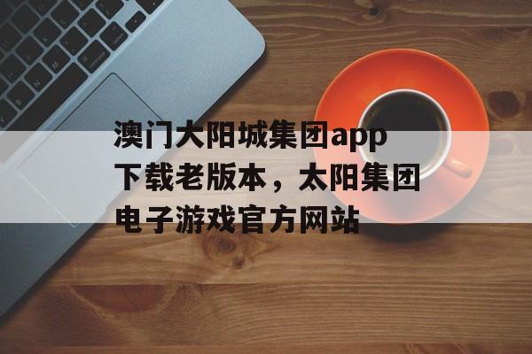 澳门大阳城集团app下载老版本，太阳集团电子游戏官方网站