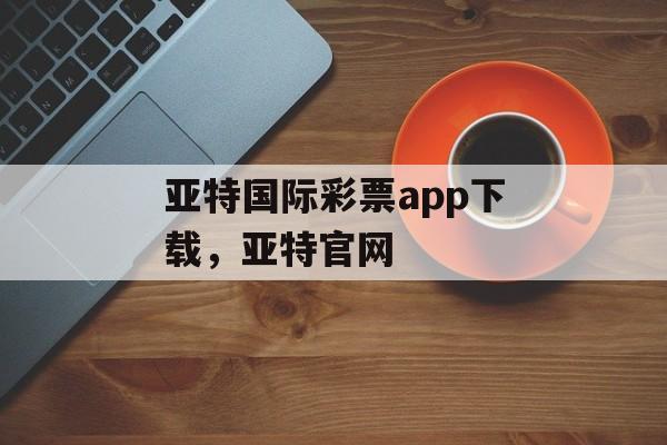 亚特国际彩票app下载，亚特官网