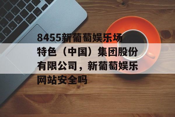 8455新葡萄娱乐场特色（中国）集团股份有限公司，新葡萄娱乐网站安全吗